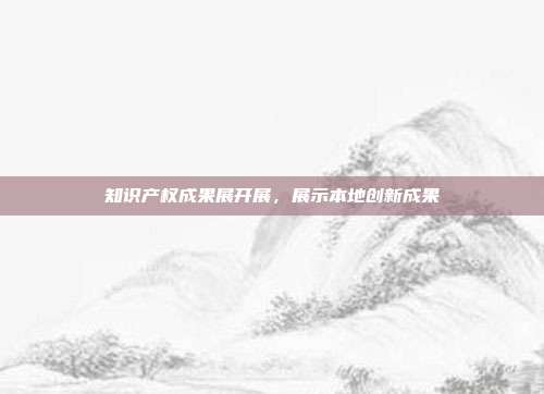 知识产权成果展开展,展示本地创新成果