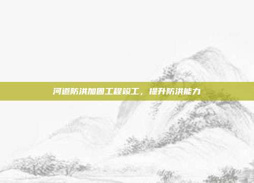 河道防洪加固工程竣工,提升防洪能力