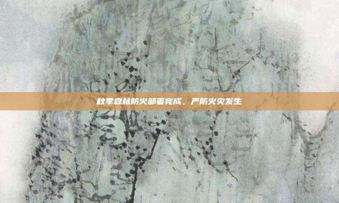 秋季森林防火部署完成,严防火灾发生