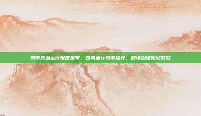 城市交通运行报告发布，路网通行效率提升，拥堵治理初见成效