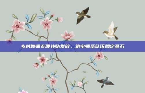 乡村教师专项补贴发放,筑牢师资队伍稳定基石