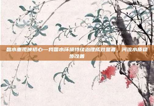 碧水重现映初心—我国水环境持续治理成效显著，河流水质稳步改善
