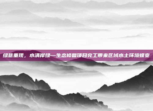 绿意重现,水清岸绿—生态修复项目完工带来区域水土环境蝶变