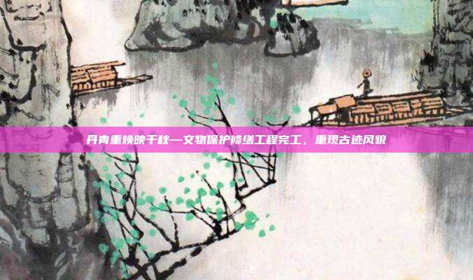 丹青重焕映千秋—文物保护修缮工程完工，重现古迹风貌