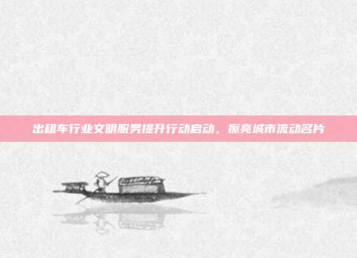 出租车行业文明服务提升行动启动,擦亮城市流动名片