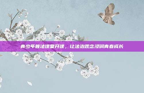 青少年普法课堂开课,让法治观念浸润青春成长