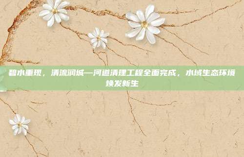 碧水重现，清流润城—河道清理工程全面完成，水域生态环境焕发新生