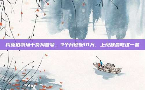 我靠拍职场干货抖音号，3个月涨粉10万，上班族最吃这一套