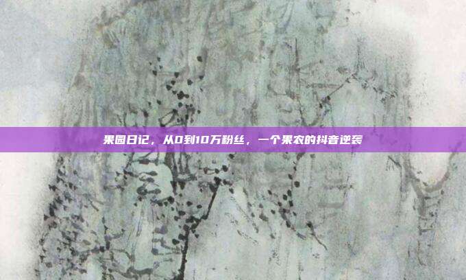 果园日记，从0到10万粉丝，一个果农的抖音逆袭