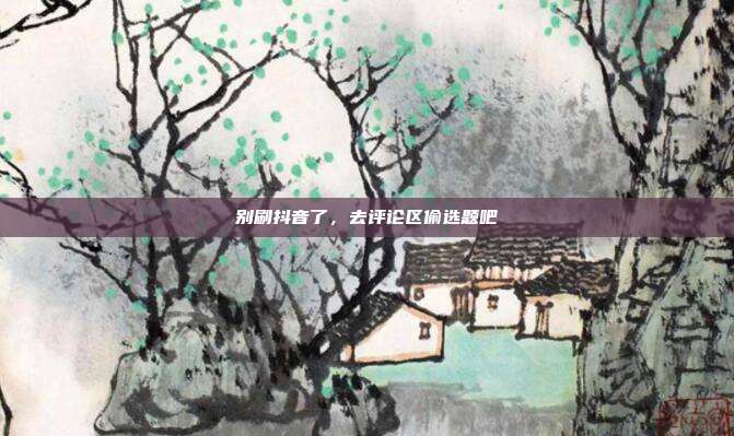 别刷抖音了,去评论区偷选题吧