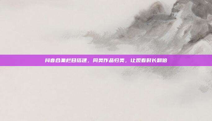 抖音合集栏目搭建，同类作品归类，让观看时长翻倍