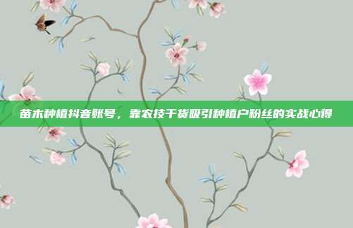 苗木种植抖音账号,靠农技干货吸引种植户粉丝的实战心得