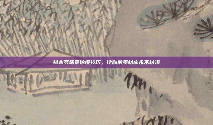 抖音多场景拍摄技巧,让你的素材库永不枯竭