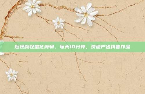短视频轻量化剪辑,每天10分钟,快速产出抖音作品