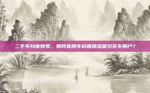 二手车抖音账号，如何靠用车科普精准吸引买车用户？