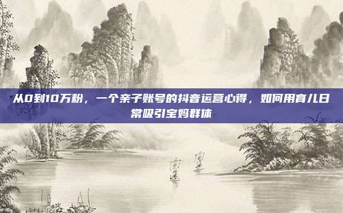 从0到10万粉，一个亲子账号的抖音运营心得，如何用育儿日常吸引宝妈群体