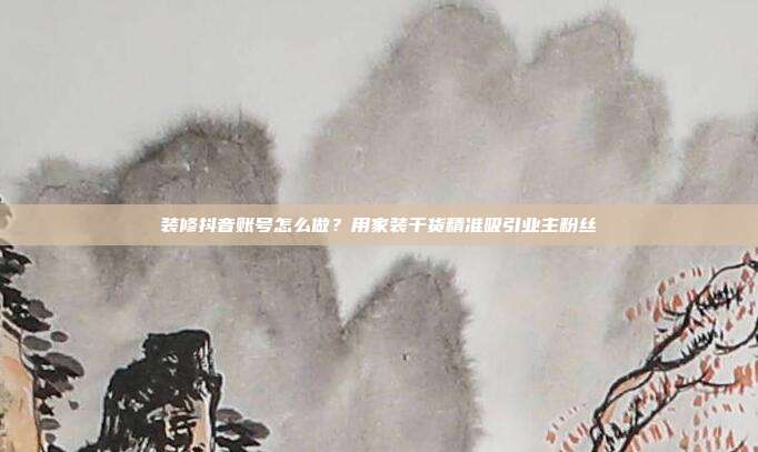 装修抖音账号怎么做？用家装干货精准吸引业主粉丝