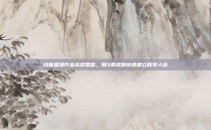 抖音置顶作品选择思路，用3条视频快速建立账号人设