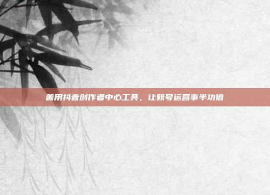 善用抖音创作者中心工具,让账号运营事半功倍