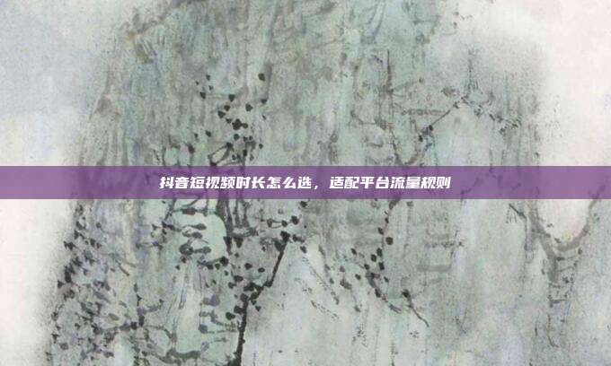 抖音短视频时长怎么选，适配平台流量规则