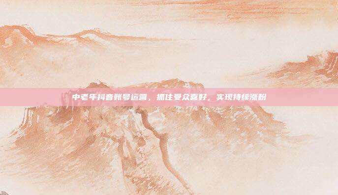 中老年抖音账号运营，抓住受众喜好，实现持续涨粉