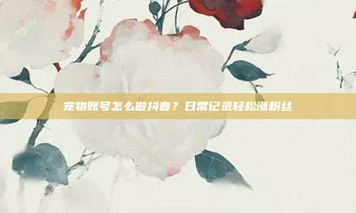 宠物账号怎么做抖音?日常记录轻松涨粉丝