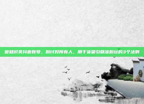 做知识类抖音账号，别讨好所有人，用干货吸引精准粉丝的3个法则