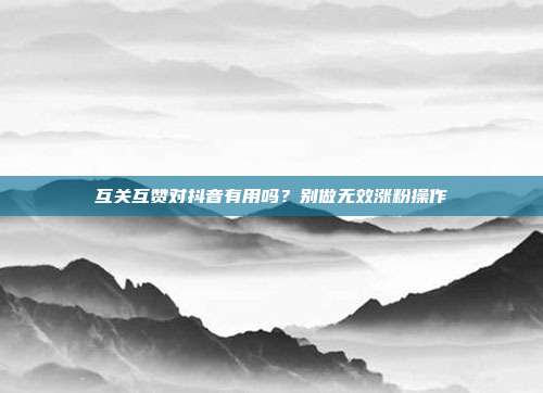 互关互赞对抖音有用吗？别做无效涨粉操作