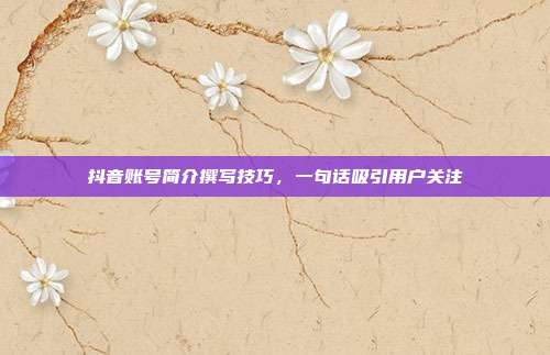 抖音账号简介撰写技巧，一句话吸引用户关注