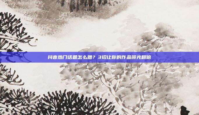 抖音热门话题怎么蹭？3招让你的作品曝光翻倍