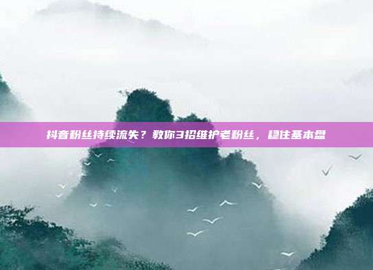 抖音粉丝持续流失？教你3招维护老粉丝，稳住基本盘