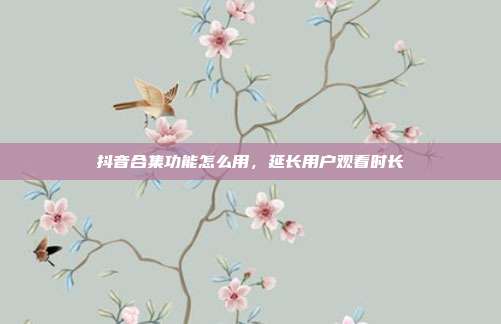 抖音合集功能怎么用，延长用户观看时长