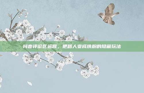 抖音评论区运营,把路人变成铁粉的隐藏玩法