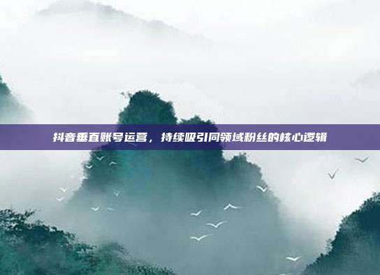 抖音垂直账号运营，持续吸引同领域粉丝的核心逻辑