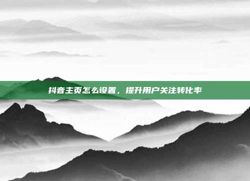 抖音主页怎么设置，提升用户关注转化率