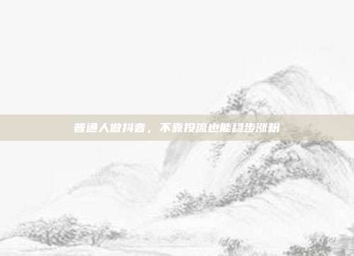 普通人做抖音,不靠投流也能稳步涨粉