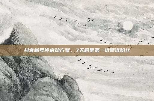 抖音新号冷启动方案,7天积累第一批精准粉丝