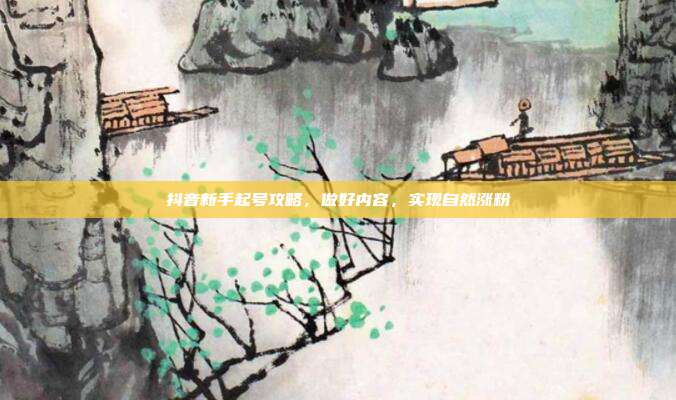 抖音新手起号攻略,做好内容,实现自然涨粉
