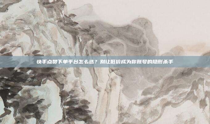 快手点赞下单平台怎么选?别让低价成为你账号的隐形杀手
