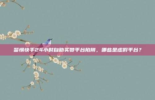 警惕快手24小时自助买赞平台陷阱，哪些是虚假平台？