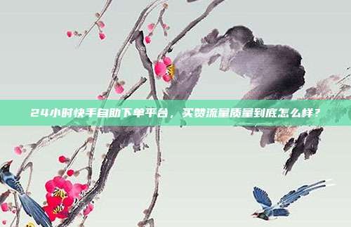 24小时快手自助下单平台，买赞流量质量到底怎么样？