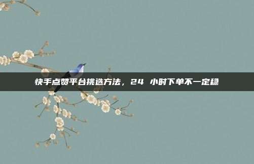 快手点赞平台挑选方法，24 小时下单不一定稳