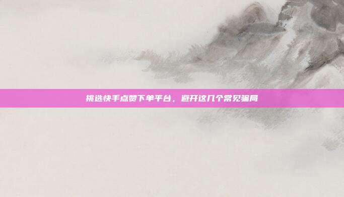 挑选快手点赞下单平台,避开这几个常见骗局
