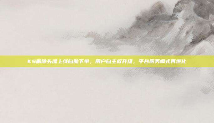 KS解除头像上线自助下单，用户自主权升级，平台服务模式再进化