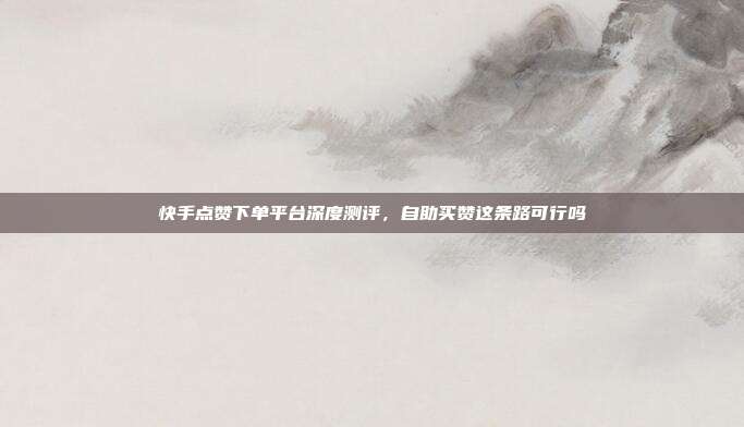 快手点赞下单平台深度测评,自助买赞这条路可行吗