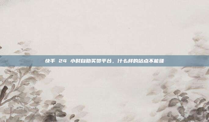 快手 24 小时自助买赞平台，什么样的站点不能碰