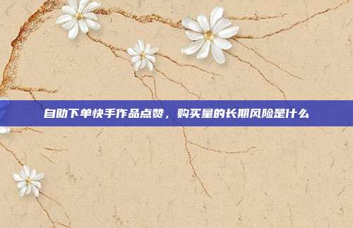 自助下单快手作品点赞，购买量的长期风险是什么
