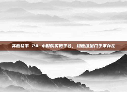 实测快手 24 小时购买赞平台，稳定流量几乎不存在