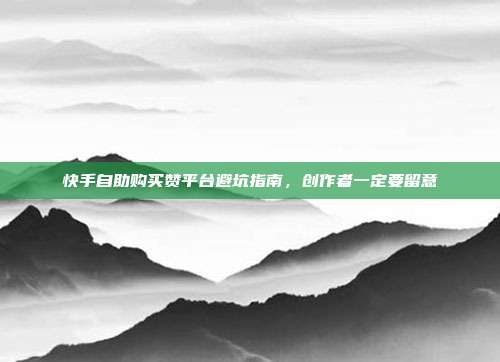 快手自助购买赞平台避坑指南，创作者一定要留意