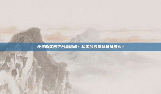 快手购买赞平台靠谱吗?购买的数据能维持多久?